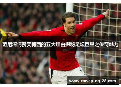 范尼深情赞美梅西的五大理由揭秘足坛巨星之传奇魅力