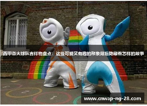 西甲各大球队吉祥物盘点：这些可爱又有趣的形象背后隐藏着怎样的故事