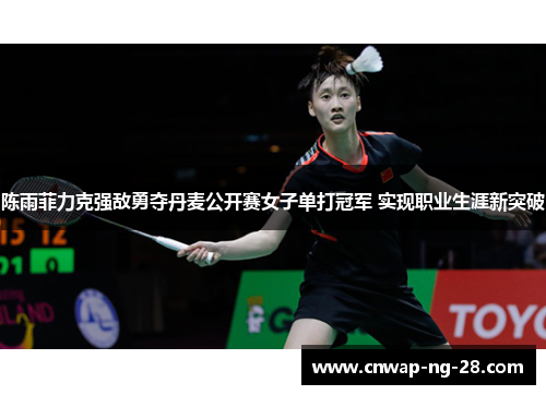 陈雨菲力克强敌勇夺丹麦公开赛女子单打冠军 实现职业生涯新突破