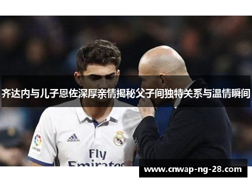 齐达内与儿子恩佐深厚亲情揭秘父子间独特关系与温情瞬间 齐达内与儿子恩佐深厚亲情揭秘父子间独特关系与温情瞬间