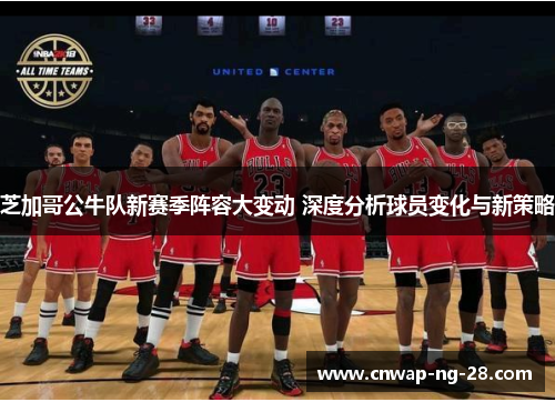 芝加哥公牛队新赛季阵容大变动 深度分析球员变化与新策略