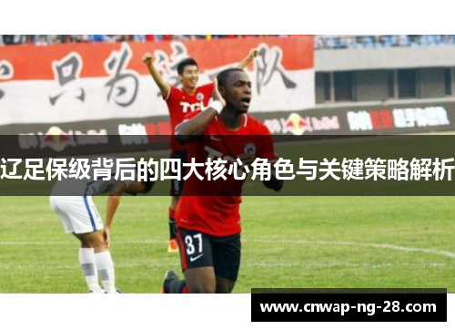 辽足保级背后的四大核心角色与关键策略解析 辽足保级背后的四大核心角色与关键策略解析