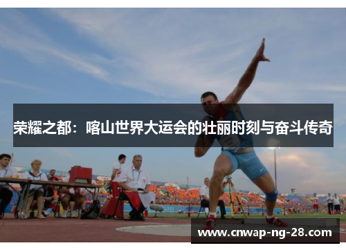 荣耀之都:喀山世界大运会的壮丽时刻与奋斗传奇 荣耀之都:喀山世界大运会的壮丽时刻与奋斗传奇