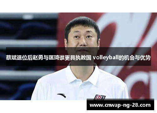 蔡斌退位后赵勇与匡琦谁更具执教国 volleyball的机会与优势