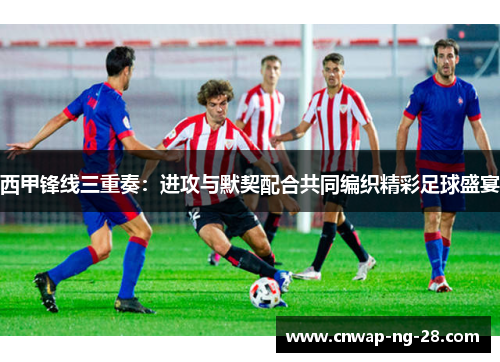 西甲锋线三重奏：进攻与默契配合共同编织精彩足球盛宴