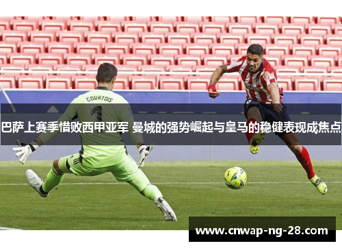 巴萨上赛季惜败西甲亚军 曼城的强势崛起与皇马的稳健表现成焦点